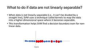 What to do if data are not linearly separable?
• When data is not linearly separable (i.e., it can’t be divided by a
straight line), SVM uses a technique called kernels to map the data
into a higher-dimensional space where it becomes separable.
• This transformation helps SVM find a decision boundary even for non-
linear data.
 