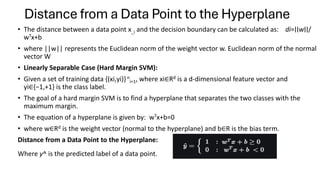 Distance from a Data Point to the Hyperplane
• The distance between a data point x_i and the decision boundary can be calculated as: di​=∣∣w∣∣/
wTx+b
• where ||w|| represents the Euclidean norm of the weight vector w. Euclidean norm of the normal
vector W
• Linearly Separable Case (Hard Margin SVM):
• Given a set of training data {(xi​,yi​)}n
i=1​, where xi∈Rd is a d-dimensional feature vector and
yi∈{−1,+1} is the class label.
• The goal of a hard margin SVM is to find a hyperplane that separates the two classes with the
maximum margin.
• The equation of a hyperplane is given by: wTx+b=0
• where w∈Rd is the weight vector (normal to the hyperplane) and b∈R is the bias term.
Distance from a Data Point to the Hyperplane:
Where y^​ is the predicted label of a data point.
 
