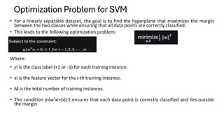 • For a linearly separable dataset, the goal is to find the hyperplane that maximizes the margin
between the two classes while ensuring that all data points are correctly classified.
• This leads to the following optimization problem:
Where:
• yi is the class label (+1 or -1) for each training instance.
• xi​​ is the feature vector for the i-th training instance.
• M is the total number of training instances.
• The condition yi(wTxi+b)≥1 ensures that each data point is correctly classified and lies outside
the margin
Optimization Problem for SVM
 