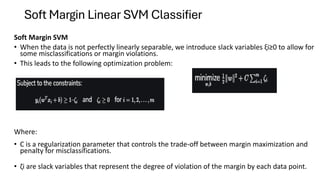Soft Margin Linear SVM Classifier
Soft Margin SVM
• When the data is not perfectly linearly separable, we introduce slack variables ξi​≥0 to allow for
some misclassifications or margin violations.
• This leads to the following optimization problem:
Where:
• C is a regularization parameter that controls the trade-off between margin maximization and
penalty for misclassifications.
• ζi​​ are slack variables that represent the degree of violation of the margin by each data point.
 
