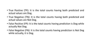 • True Positive (TP): It is the total counts having both predicted and
actual values are Dog.
• True Negative (TN): It is the total counts having both predicted and
actual values are Not Dog.
• False Positive (FP): It is the total counts having prediction is Dog while
actually Not Dog.
• False Negative (FN): It is the total counts having prediction is Not Dog
while actually, it is Dog.
 