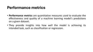 Performance metrics
• Performance metrics are quantitative measures used to evaluate the
effectiveness and quality of a machine learning model's predictions
on a given dataset.
• They provide insights into how well the model is achieving its
intended task, such as classification or regression.
 