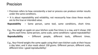 Precision
• Precision refers to how consistently a tool or process can produce similar results
under the same conditions.
• It is about repeatability and reliability; not necessarily how close these results
are to the true or intended value.
Repeatability – Same person, same tool, same conditions, short time.
E.g., You weigh an apple on your kitchen scale five times in a row, and it shows 150
grams each time. Same person, same scale, same conditions = good repeatability!
Reproducibility – Different people, different tools, different times.
E.g., Your friend weighs the same apple using their own kitchen scale at their house
a day later, and it also reads about 150 grams. Different person, different scale,
different time = good reproducibility!
 