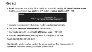 Recall
• Recall measures the ability of a model to correctly identify all actual positive cases.
It is the proportion of true positives (TP) out of all actual positives (TP + FN).
• Example : Suppose you're building a model to detect spam emails.
• There are 100 actual spam emails (positive cases).
• Your model correctly identifies 80 of them as spam → TP = 80
• It misses 20 spam emails, marking them as not spam → FN = 20
Recall=80/(80+20)=80/100=0.80
High Recall = Model catches most of the actual positives (few false negatives).
Low Recall = Model is missing many real positive cases.
 