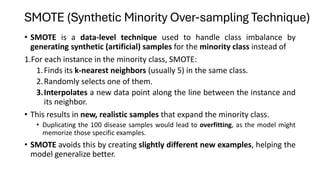 SMOTE (Synthetic Minority Over-sampling Technique)
• SMOTE is a data-level technique used to handle class imbalance by
generating synthetic (artificial) samples for the minority class instead of
1.For each instance in the minority class, SMOTE:
1.Finds its k-nearest neighbors (usually 5) in the same class.
2.Randomly selects one of them.
3.Interpolates a new data point along the line between the instance and
its neighbor.
• This results in new, realistic samples that expand the minority class.
• Duplicating the 100 disease samples would lead to overfitting, as the model might
memorize those specific examples.
• SMOTE avoids this by creating slightly different new examples, helping the
model generalize better.
 