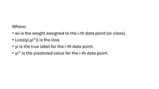 Where:
• wi is the weight assigned to the i-th data point (or class).
• Loss(yi,yi^)) is the loss
• yi is the true label for the i-th data point.
• yi^ is the predicted value for the i-th data point.
 