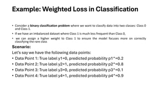 Example: Weighted Loss in Classification
• Consider a binary classification problem where we want to classify data into two classes: Class 0
and Class 1.
• If we have an imbalanced dataset where Class 1 is much less frequent than Class 0,
• we can assign a higher weight to Class 1 to ensure the model focuses more on correctly
classifying the rare class
Scenario:
Let’s say we have the following data points:
• Data Point 1: True label y1=0, predicted probability p1^=0.2
• Data Point 2: True label y2=1, predicted probability p2^=0.8
• Data Point 3: True label y3=0, predicted probability p3^=0.1
• Data Point 4: True label y4=1, predicted probability p4^=0.9
 