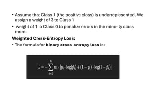 • Assume that Class 1 (the positive class) is underrepresented. We
assign a weight of 3 to Class 1
• weight of 1 to Class 0 to penalize errors in the minority class
more.
Weighted Cross-Entropy Loss:
• The formula for binary cross-entropy loss is:
 