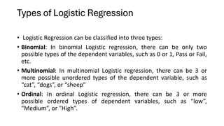 Types of Logistic Regression
• Logistic Regression can be classified into three types:
• Binomial: In binomial Logistic regression, there can be only two
possible types of the dependent variables, such as 0 or 1, Pass or Fail,
etc.
• Multinomial: In multinomial Logistic regression, there can be 3 or
more possible unordered types of the dependent variable, such as
“cat”, “dogs”, or “sheep”
• Ordinal: In ordinal Logistic regression, there can be 3 or more
possible ordered types of dependent variables, such as “low”,
“Medium”, or “High”.
 