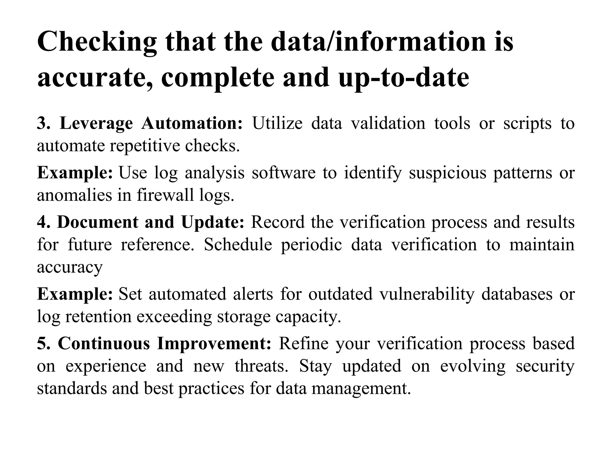 Checking that the data/information is
accurate, complete and up-to-date
3. Leverage Automation: Utilize data validation tools or scripts to
automate repetitive checks.
Example: Use log analysis software to identify suspicious patterns or
anomalies in firewall logs.
4. Document and Update: Record the verification process and results
for future reference. Schedule periodic data verification to maintain
accuracy
Example: Set automated alerts for outdated vulnerability databases or
log retention exceeding storage capacity.
5. Continuous Improvement: Refine your verification process based
on experience and new threats. Stay updated on evolving security
standards and best practices for data management.
 