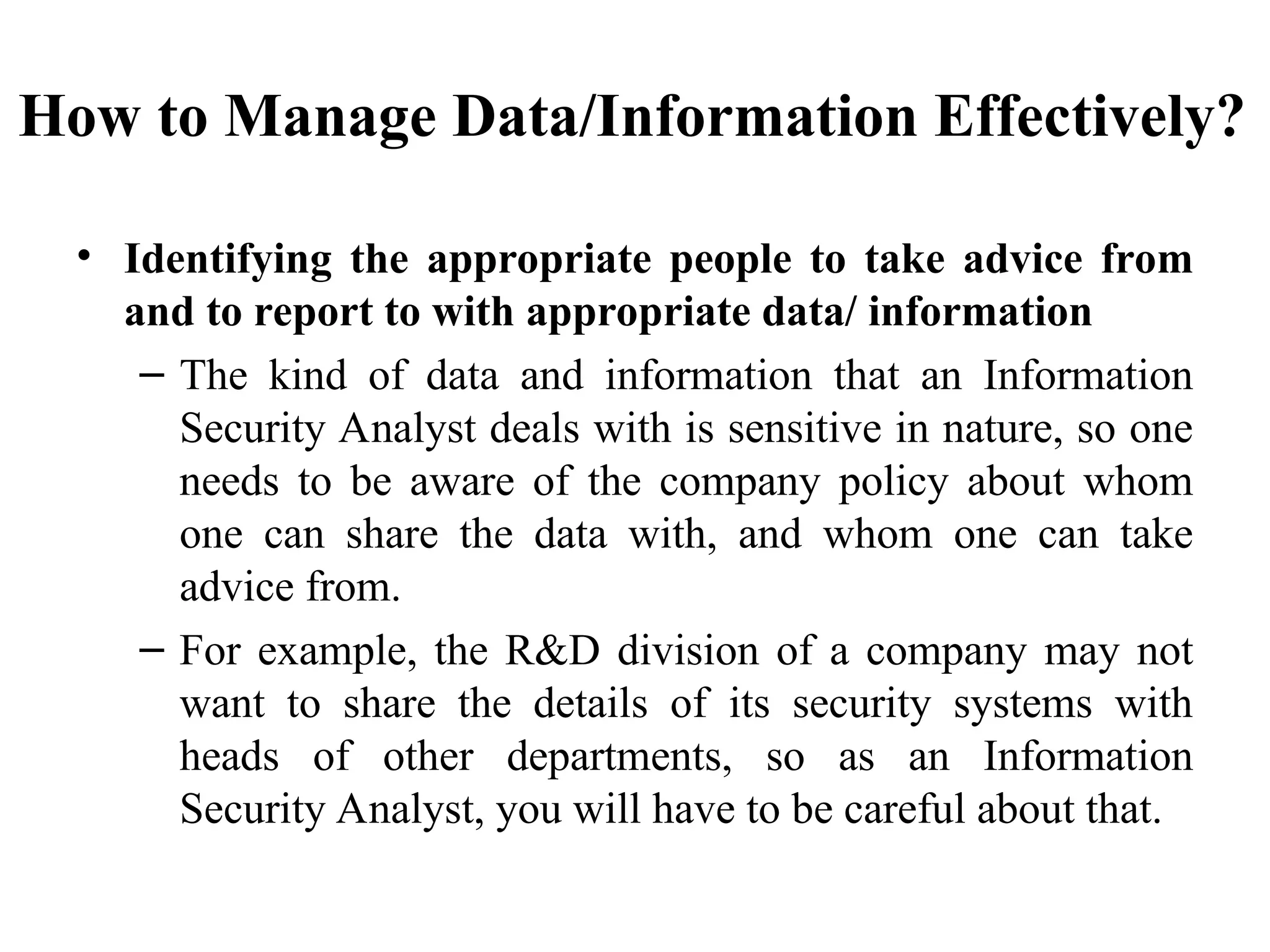 How to Manage Data/Information Effectively?
• Identifying the appropriate people to take advice from
and to report to with appropriate data/ information
– The kind of data and information that an Information
Security Analyst deals with is sensitive in nature, so one
needs to be aware of the company policy about whom
one can share the data with, and whom one can take
advice from.
– For example, the R&D division of a company may not
want to share the details of its security systems with
heads of other departments, so as an Information
Security Analyst, you will have to be careful about that.
 