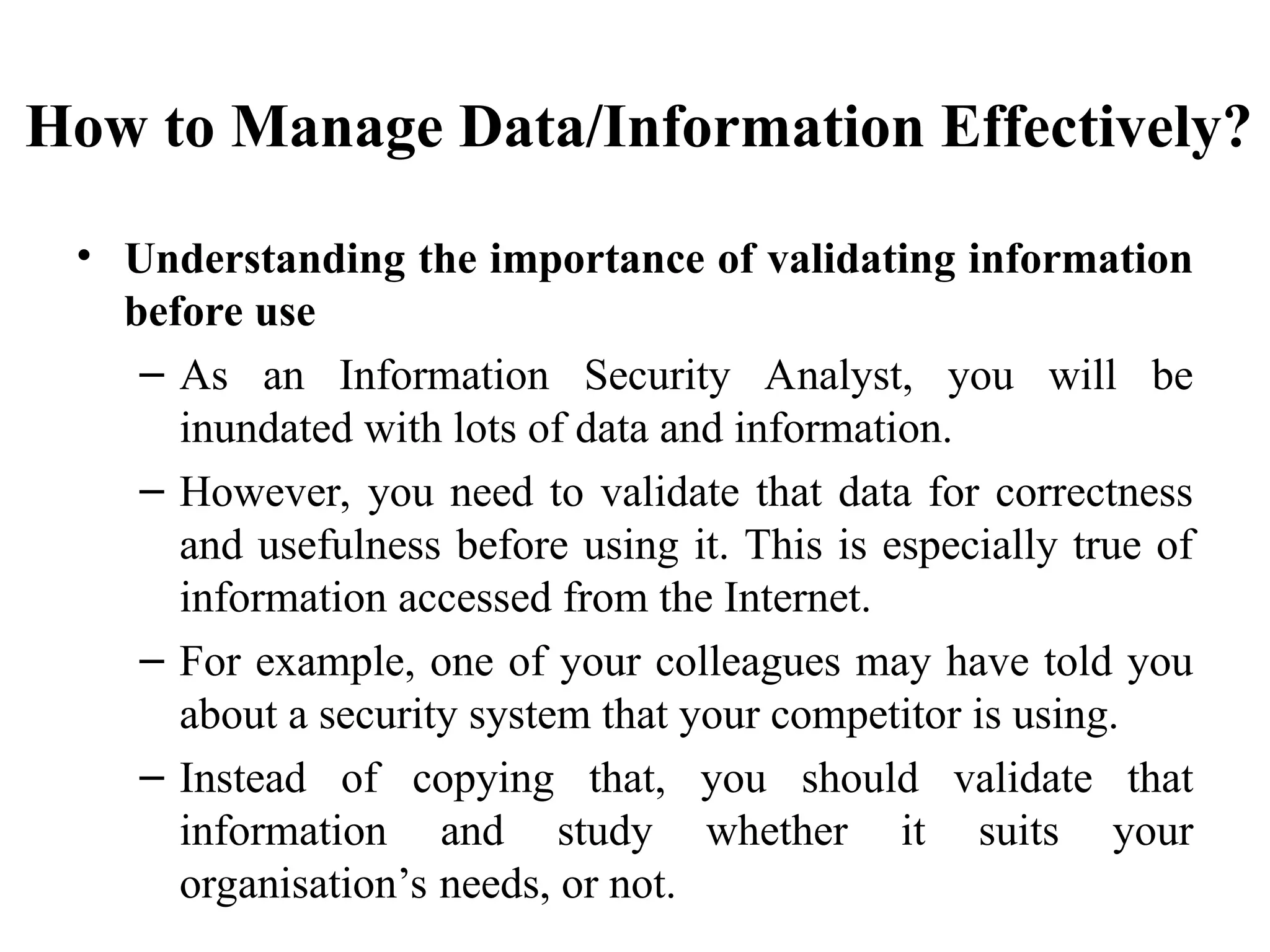 How to Manage Data/Information Effectively?
• Understanding the importance of validating information
before use
– As an Information Security Analyst, you will be
inundated with lots of data and information.
– However, you need to validate that data for correctness
and usefulness before using it. This is especially true of
information accessed from the Internet.
– For example, one of your colleagues may have told you
about a security system that your competitor is using.
– Instead of copying that, you should validate that
information and study whether it suits your
organisation’s needs, or not.
 