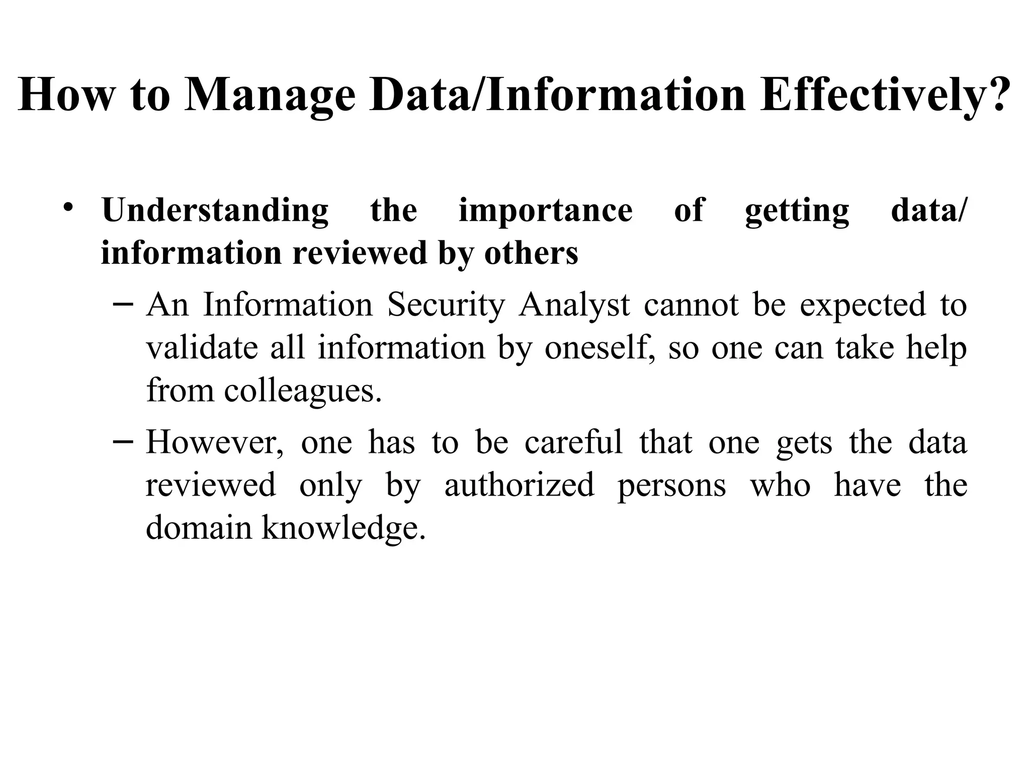 How to Manage Data/Information Effectively?
• Understanding the importance of getting data/
information reviewed by others
– An Information Security Analyst cannot be expected to
validate all information by oneself, so one can take help
from colleagues.
– However, one has to be careful that one gets the data
reviewed only by authorized persons who have the
domain knowledge.
 