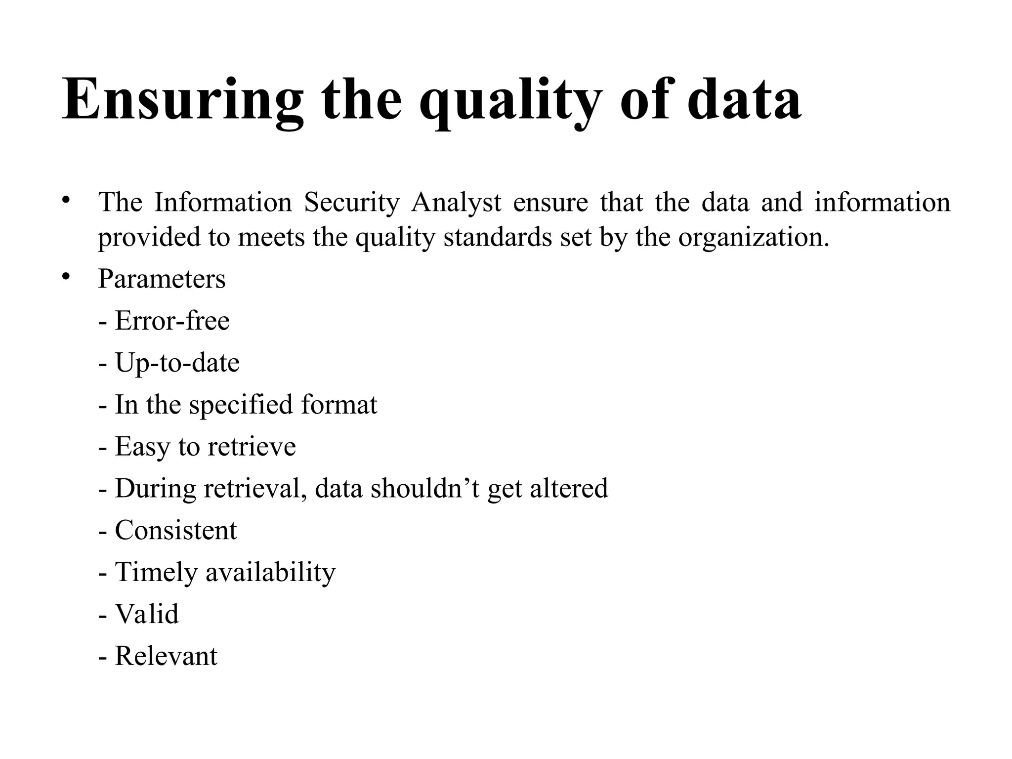 Ensuring the quality of data
• The Information Security Analyst ensure that the data and information
provided to meets the quality standards set by the organization.
• Parameters
- Error-free
- Up-to-date
- In the specified format
- Easy to retrieve
- During retrieval, data shouldn’t get altered
- Consistent
- Timely availability
- Valid
- Relevant
 