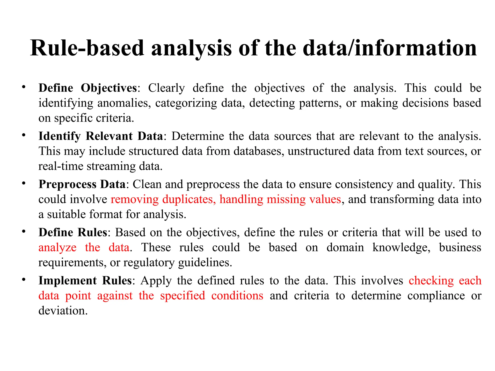 Rule-based analysis of the data/information
• Define Objectives: Clearly define the objectives of the analysis. This could be
identifying anomalies, categorizing data, detecting patterns, or making decisions based
on specific criteria.
• Identify Relevant Data: Determine the data sources that are relevant to the analysis.
This may include structured data from databases, unstructured data from text sources, or
real-time streaming data.
• Preprocess Data: Clean and preprocess the data to ensure consistency and quality. This
could involve removing duplicates, handling missing values, and transforming data into
a suitable format for analysis.
• Define Rules: Based on the objectives, define the rules or criteria that will be used to
analyze the data. These rules could be based on domain knowledge, business
requirements, or regulatory guidelines.
• Implement Rules: Apply the defined rules to the data. This involves checking each
data point against the specified conditions and criteria to determine compliance or
deviation.
 