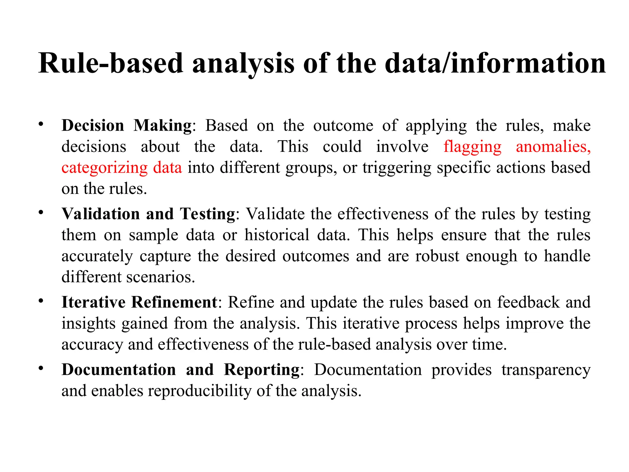 Rule-based analysis of the data/information
• Decision Making: Based on the outcome of applying the rules, make
decisions about the data. This could involve flagging anomalies,
categorizing data into different groups, or triggering specific actions based
on the rules.
• Validation and Testing: Validate the effectiveness of the rules by testing
them on sample data or historical data. This helps ensure that the rules
accurately capture the desired outcomes and are robust enough to handle
different scenarios.
• Iterative Refinement: Refine and update the rules based on feedback and
insights gained from the analysis. This iterative process helps improve the
accuracy and effectiveness of the rule-based analysis over time.
• Documentation and Reporting: Documentation provides transparency
and enables reproducibility of the analysis.
 