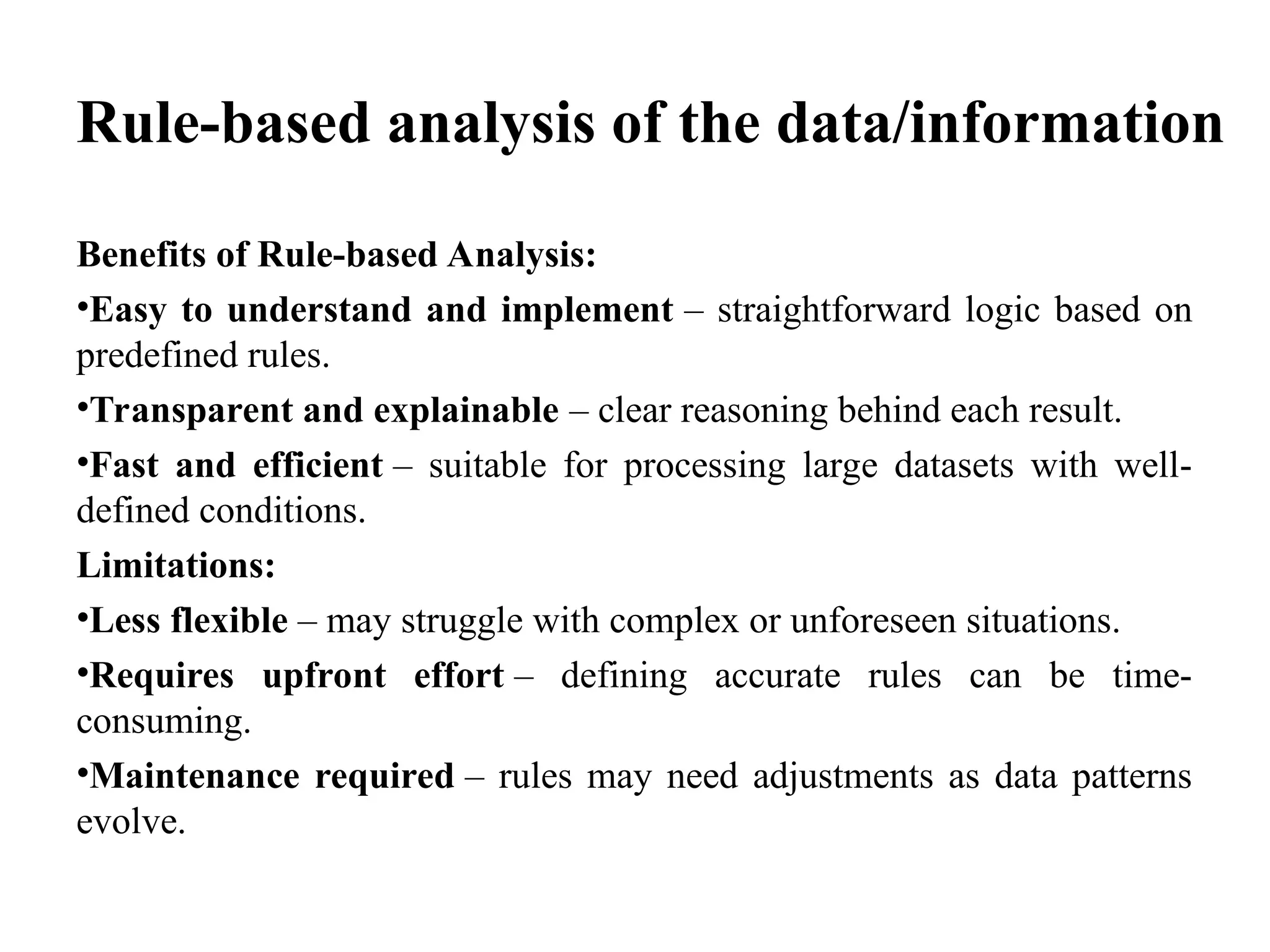 Rule-based analysis of the data/information
Benefits of Rule-based Analysis:
•Easy to understand and implement – straightforward logic based on
predefined rules.
•Transparent and explainable – clear reasoning behind each result.
•Fast and efficient – suitable for processing large datasets with well-
defined conditions.
Limitations:
•Less flexible – may struggle with complex or unforeseen situations.
•Requires upfront effort – defining accurate rules can be time-
consuming.
•Maintenance required – rules may need adjustments as data patterns
evolve.
 