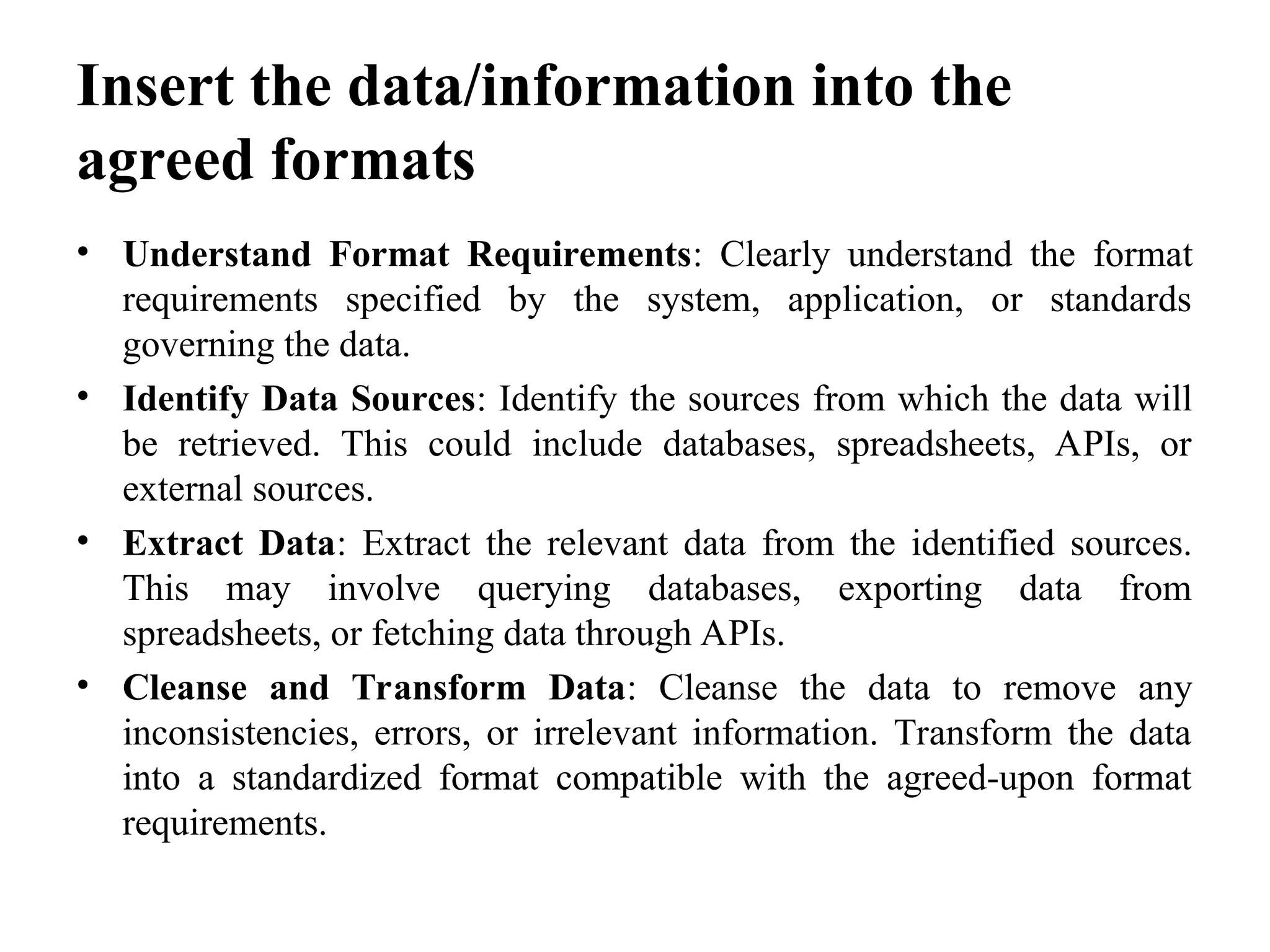 Insert the data/information into the
agreed formats
• Understand Format Requirements: Clearly understand the format
requirements specified by the system, application, or standards
governing the data.
• Identify Data Sources: Identify the sources from which the data will
be retrieved. This could include databases, spreadsheets, APIs, or
external sources.
• Extract Data: Extract the relevant data from the identified sources.
This may involve querying databases, exporting data from
spreadsheets, or fetching data through APIs.
• Cleanse and Transform Data: Cleanse the data to remove any
inconsistencies, errors, or irrelevant information. Transform the data
into a standardized format compatible with the agreed-upon format
requirements.
 