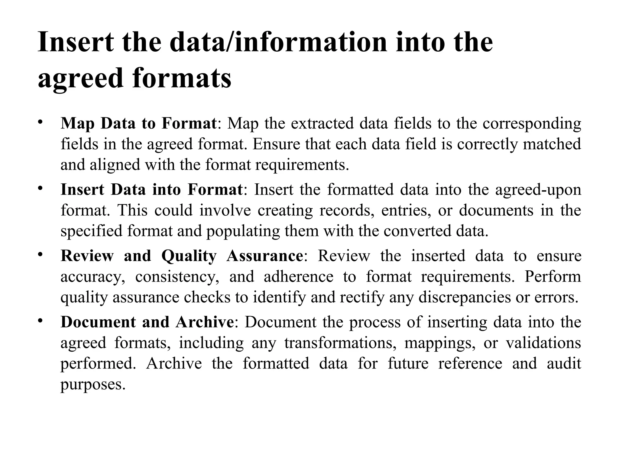 Insert the data/information into the
agreed formats
• Map Data to Format: Map the extracted data fields to the corresponding
fields in the agreed format. Ensure that each data field is correctly matched
and aligned with the format requirements.
• Insert Data into Format: Insert the formatted data into the agreed-upon
format. This could involve creating records, entries, or documents in the
specified format and populating them with the converted data.
• Review and Quality Assurance: Review the inserted data to ensure
accuracy, consistency, and adherence to format requirements. Perform
quality assurance checks to identify and rectify any discrepancies or errors.
• Document and Archive: Document the process of inserting data into the
agreed formats, including any transformations, mappings, or validations
performed. Archive the formatted data for future reference and audit
purposes.
 