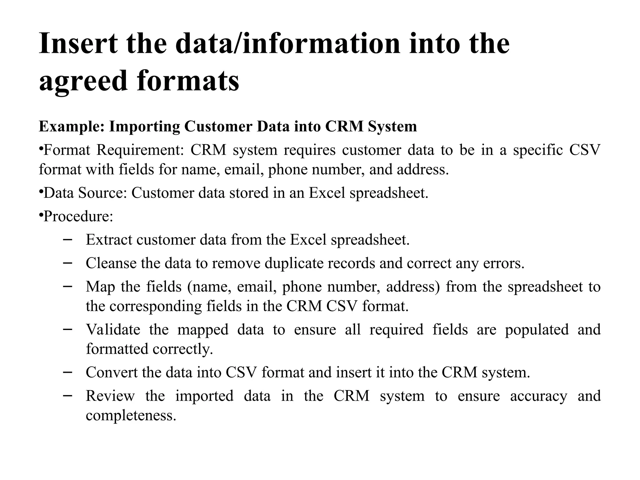 Insert the data/information into the
agreed formats
Example: Importing Customer Data into CRM System
•Format Requirement: CRM system requires customer data to be in a specific CSV
format with fields for name, email, phone number, and address.
•Data Source: Customer data stored in an Excel spreadsheet.
•Procedure:
– Extract customer data from the Excel spreadsheet.
– Cleanse the data to remove duplicate records and correct any errors.
– Map the fields (name, email, phone number, address) from the spreadsheet to
the corresponding fields in the CRM CSV format.
– Validate the mapped data to ensure all required fields are populated and
formatted correctly.
– Convert the data into CSV format and insert it into the CRM system.
– Review the imported data in the CRM system to ensure accuracy and
completeness.
 