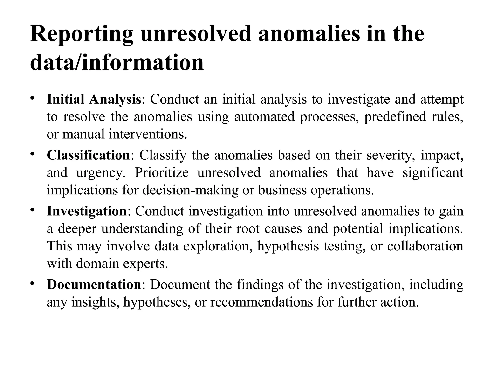 Reporting unresolved anomalies in the
data/information
• Initial Analysis: Conduct an initial analysis to investigate and attempt
to resolve the anomalies using automated processes, predefined rules,
or manual interventions.
• Classification: Classify the anomalies based on their severity, impact,
and urgency. Prioritize unresolved anomalies that have significant
implications for decision-making or business operations.
• Investigation: Conduct investigation into unresolved anomalies to gain
a deeper understanding of their root causes and potential implications.
This may involve data exploration, hypothesis testing, or collaboration
with domain experts.
• Documentation: Document the findings of the investigation, including
any insights, hypotheses, or recommendations for further action.
 