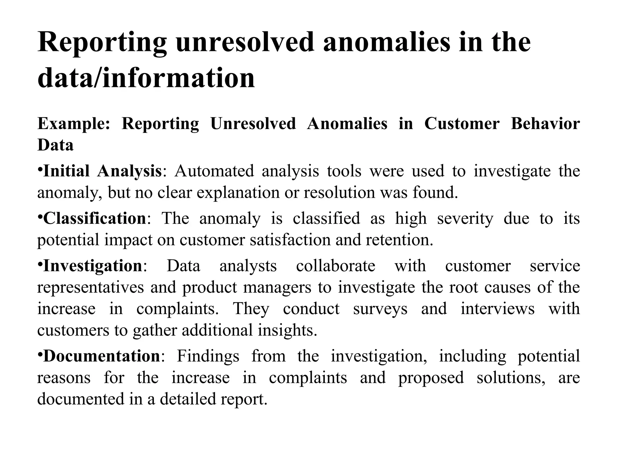 Reporting unresolved anomalies in the
data/information
Example: Reporting Unresolved Anomalies in Customer Behavior
Data
•Initial Analysis: Automated analysis tools were used to investigate the
anomaly, but no clear explanation or resolution was found.
•Classification: The anomaly is classified as high severity due to its
potential impact on customer satisfaction and retention.
•Investigation: Data analysts collaborate with customer service
representatives and product managers to investigate the root causes of the
increase in complaints. They conduct surveys and interviews with
customers to gather additional insights.
•Documentation: Findings from the investigation, including potential
reasons for the increase in complaints and proposed solutions, are
documented in a detailed report.
 