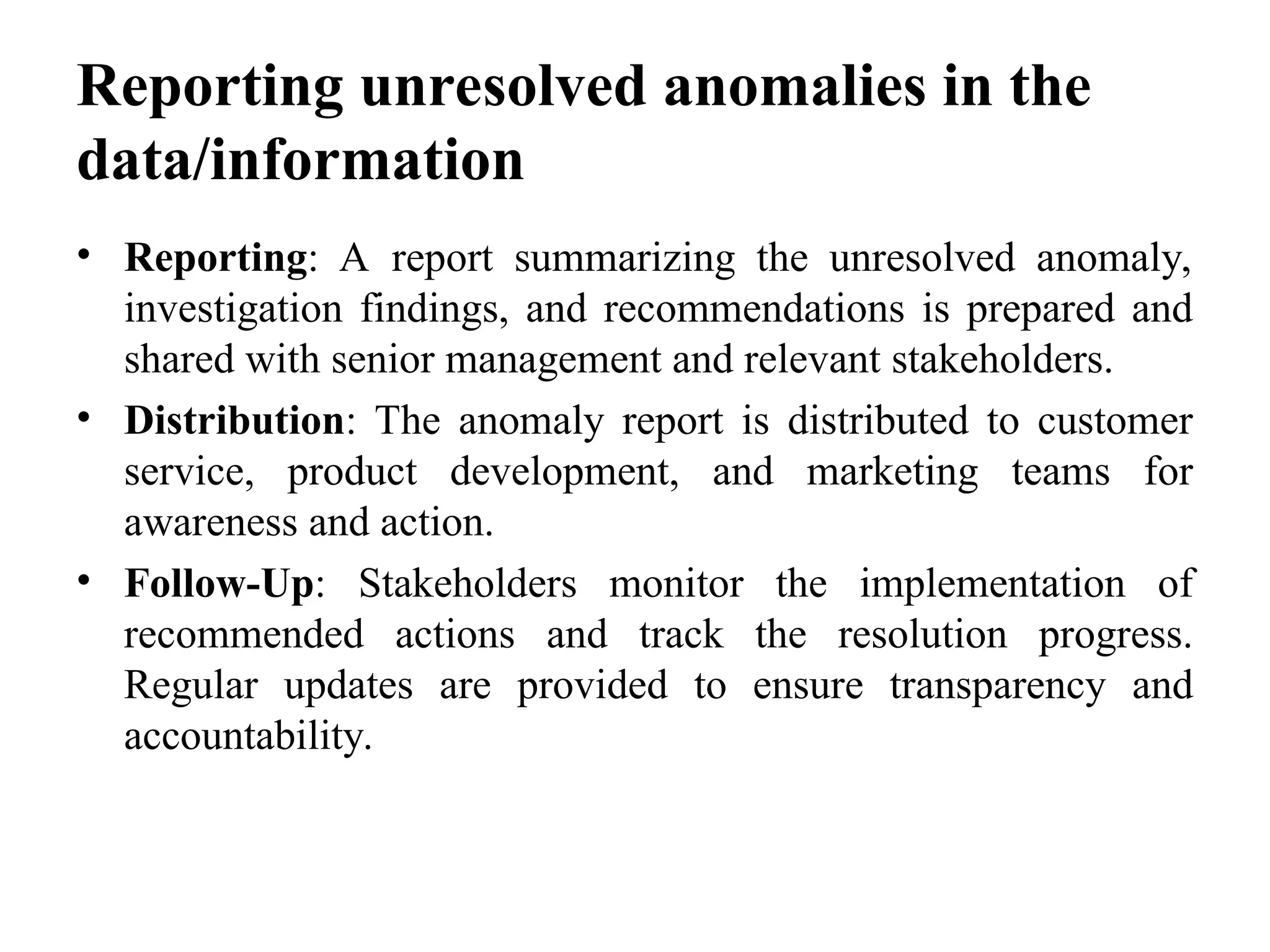 Reporting unresolved anomalies in the
data/information
• Reporting: A report summarizing the unresolved anomaly,
investigation findings, and recommendations is prepared and
shared with senior management and relevant stakeholders.
• Distribution: The anomaly report is distributed to customer
service, product development, and marketing teams for
awareness and action.
• Follow-Up: Stakeholders monitor the implementation of
recommended actions and track the resolution progress.
Regular updates are provided to ensure transparency and
accountability.
 