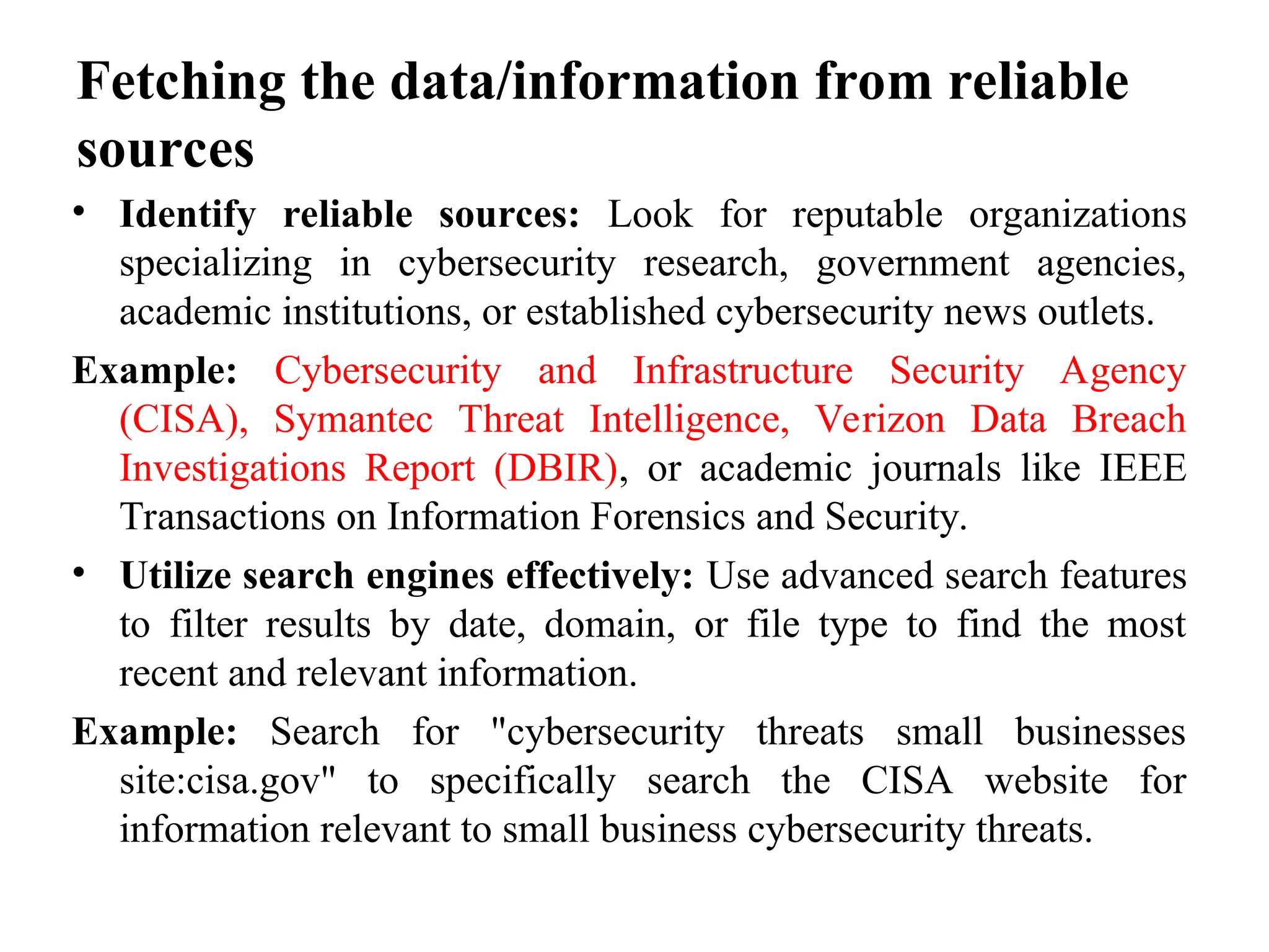 Fetching the data/information from reliable
sources
• Identify reliable sources: Look for reputable organizations
specializing in cybersecurity research, government agencies,
academic institutions, or established cybersecurity news outlets.
Example: Cybersecurity and Infrastructure Security Agency
(CISA), Symantec Threat Intelligence, Verizon Data Breach
Investigations Report (DBIR), or academic journals like IEEE
Transactions on Information Forensics and Security.
• Utilize search engines effectively: Use advanced search features
to filter results by date, domain, or file type to find the most
recent and relevant information.
Example: Search for "cybersecurity threats small businesses
site:cisa.gov" to specifically search the CISA website for
information relevant to small business cybersecurity threats.
 