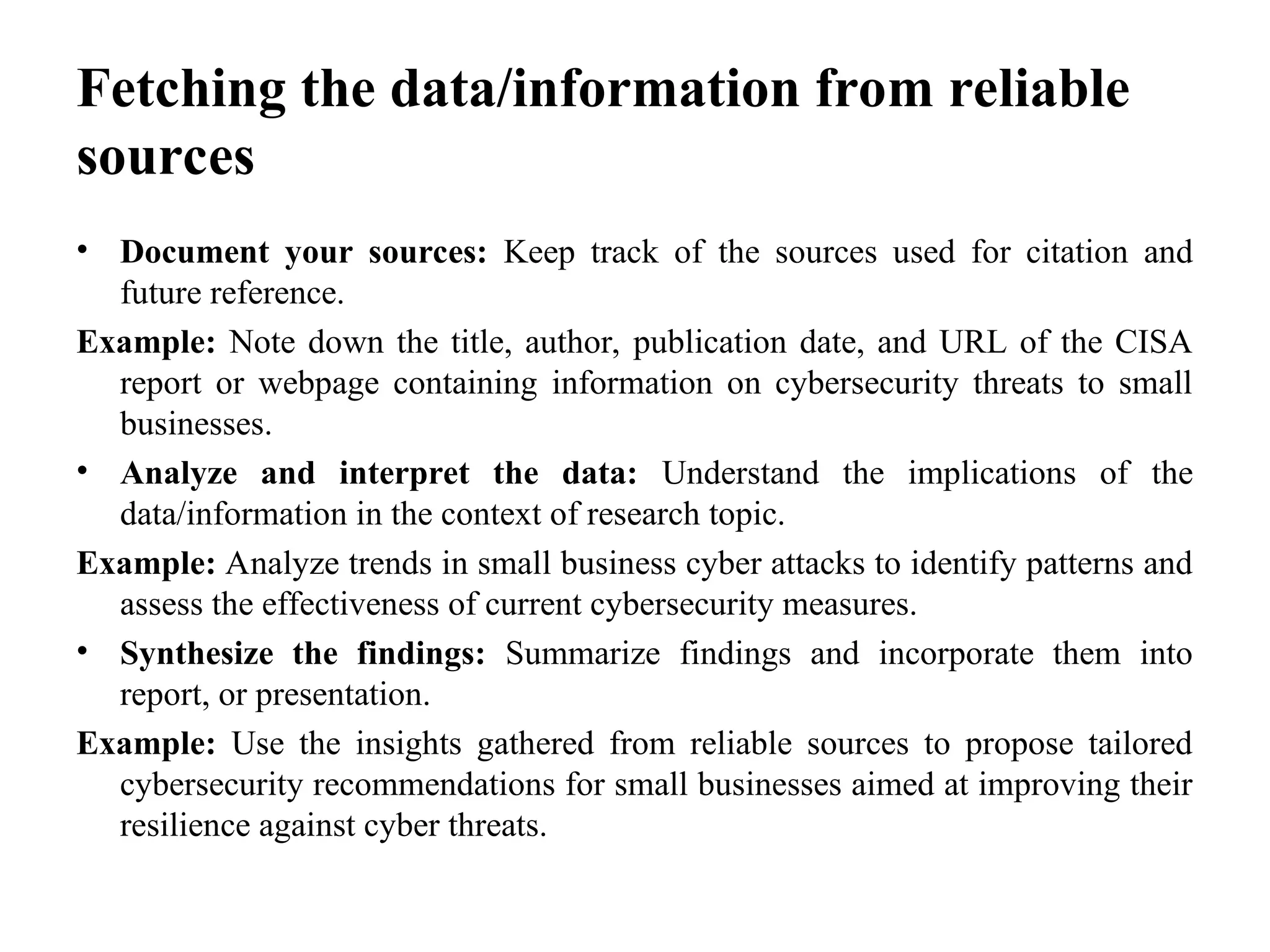 Fetching the data/information from reliable
sources
• Document your sources: Keep track of the sources used for citation and
future reference.
Example: Note down the title, author, publication date, and URL of the CISA
report or webpage containing information on cybersecurity threats to small
businesses.
• Analyze and interpret the data: Understand the implications of the
data/information in the context of research topic.
Example: Analyze trends in small business cyber attacks to identify patterns and
assess the effectiveness of current cybersecurity measures.
• Synthesize the findings: Summarize findings and incorporate them into
report, or presentation.
Example: Use the insights gathered from reliable sources to propose tailored
cybersecurity recommendations for small businesses aimed at improving their
resilience against cyber threats.
 