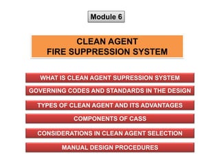 Module 6
CLEAN AGENT
FIRE SUPPRESSION SYSTEM
WHAT IS CLEAN AGENT SUPRESSION SYSTEM
MANUAL DESIGN PROCEDURES
GOVERNING CODES AND STANDARDS IN THE DESIGN
TYPES OF CLEAN AGENT AND ITS ADVANTAGES
CONSIDERATIONS IN CLEAN AGENT SELECTION
COMPONENTS OF CASS
 
