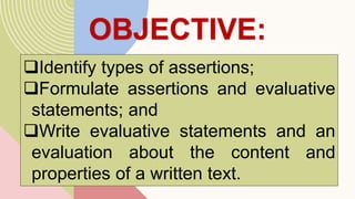 OBJECTIVE:
Identify types of assertions;
Formulate assertions and evaluative
statements; and
Write evaluative statements and an
evaluation about the content and
properties of a written text.
 