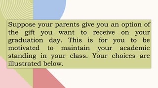 Suppose your parents give you an option of
the gift you want to receive on your
graduation day. This is for you to be
motivated to maintain your academic
standing in your class. Your choices are
illustrated below.
 