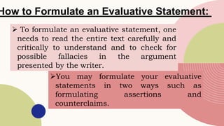 How to Formulate an Evaluative Statement:
 To formulate an evaluative statement, one
needs to read the entire text carefully and
critically to understand and to check for
possible fallacies in the argument
presented by the writer.
You may formulate your evaluative
statements in two ways such as
formulating assertions and
counterclaims.
 