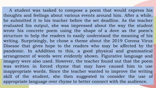 A student was tasked to compose a poem that would express his
thoughts and feelings about various events around him. After a while,
he submitted it to his teacher before the set deadline. As the teacher
evaluated his output, she was impressed about the way the student
wrote his concrete poem using the shape of a dove as the poem’s
structure to help the readers to easily understand the meaning of his
writing. Surprisingly, he chose a theme about the 2019 Corona Virus
Disease that gives hope to the readers who may be affected by the
pandemic. In aAddition to this, a good physical and grammatical
arrangement of words were evidently shown. Figurative language and
imagery were also used. However, the teacher found out that the poem
was written in forced rhyme that may have caused him to use
inappropriate words. Since the teacher wanted to improve the writing
skill of the student, she then suggested to consider the use of
appropriate language over rhyme to better connect with the audience.
 