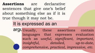 Assertions are declarative
sentences that give one’s belief
about something else as if it is
true though it may not be.
It is expressed as an
argument.
Usually, these assertions contain
languages that expresses evaluation
such as useful, significant, important,
insightful, detailed, up-to-date,
comprehensive, practical, impressive, etc.
 
