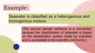Example:
Seawater is classified as a heterogenous and
homogenous mixture.
(The second sample sentence is a convention
because the classification of seawater is based
on the classification system made by scientists
and is acceptable to the scientific community.)
 