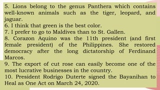 5. Lions belong to the genus Panthera which contains
well-known animals such as the tiger, leopard, and
jaguar.
6. I think that green is the best color.
7. I prefer to go to Maldives than to St. Gallen.
8. Corazon Aquino was the 11th president (and first
female president) of the Philippines. She restored
democracy after the long dictatorship of Ferdinand
Marcos.
9. The export of cut rose can easily become one of the
most lucrative businesses in the country.
10. President Rodrigo Duterte signed the Bayanihan to
Heal as One Act on March 24, 2020.
 