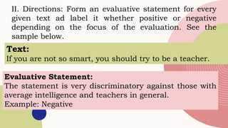 II. Directions: Form an evaluative statement for every
given text ad label it whether positive or negative
depending on the focus of the evaluation. See the
sample below.
Text:
If you are not so smart, you should try to be a teacher.
Evaluative Statement:
The statement is very discriminatory against those with
average intelligence and teachers in general.
Example: Negative
 