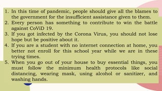 1. In this time of pandemic, people should give all the blames to
the government for the insufficient assistance given to them.
2. Every person has something to contribute to win the battle
against CoViD 19.
3. If you got infected by the Corona Virus, you should not lose
hope but be positive about it.
4. If you are a student with no internet connection at home, you
better not enroll for this school year while we are in these
trying times.
5. When you go out of your house to buy essential things, you
must follow the minimum health protocols like social
distancing, wearing mask, using alcohol or sanitizer, and
washing hands.
 