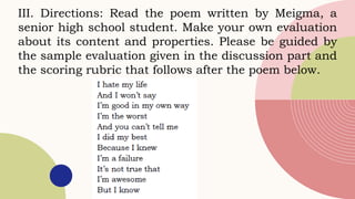III. Directions: Read the poem written by Meigma, a
senior high school student. Make your own evaluation
about its content and properties. Please be guided by
the sample evaluation given in the discussion part and
the scoring rubric that follows after the poem below.
 