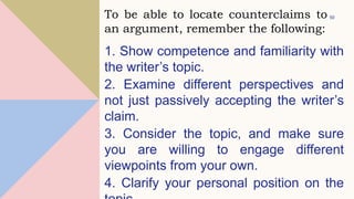 1. Show competence and familiarity with
the writer’s topic.
2. Examine different perspectives and
not just passively accepting the writer’s
claim.
3. Consider the topic, and make sure
you are willing to engage different
viewpoints from your own.
4. Clarify your personal position on the
50
To be able to locate counterclaims to
an argument, remember the following:
 