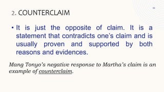 • It is just the opposite of claim. It is a
statement that contradicts one’s claim and is
usually proven and supported by both
reasons and evidences.
53
2. COUNTERCLAIM
Mang Tonyo’s negative response to Martha’s claim is an
example of counterclaim.
 