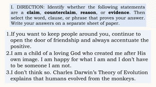I. DIRECTION: Identify whether the following statements
are a claim, counterclaim, reason, or evidence. Then
select the word, clause, or phrase that proves your answer.
Write your answers on a separate sheet of paper.
1.If you want to keep people around you, continue to
open the door of friendship and always accentuate the
positive.
2.I am a child of a loving God who created me after His
own image. I am happy for what I am and I don’t have
to be someone I am not.
3.I don’t think so. Charles Darwin’s Theory of Evolution
explains that humans evolved from the monkeys.
 
