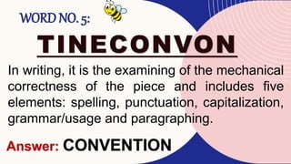 WORD NO. 5:
TINECONVON
In writing, it is the examining of the mechanical
correctness of the piece and includes five
elements: spelling, punctuation, capitalization,
grammar/usage and paragraphing.
Answer: CONVENTION
 