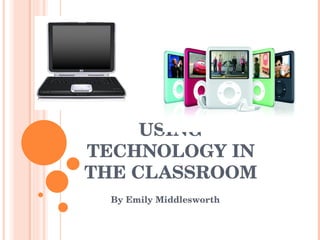 USING TECHNOLOGY IN THE CLASSROOM By Emily Middlesworth  