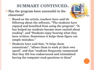 SUMMARY CONTINUED.. Has the program been successful in the classroom? Based on the article, teachers have said the following about the software, “The students have enjoyed and benefited from using the program”, “It has helped my students become more excited about reading”, and “Students enjoy hearing what they have written. Sometimes it helps them figure out simple mistakes.” Students have said that, “it helps them concentrate”, “allows them to work at their own speed”, and that “students frequently commented that they felt less embarrassed and intimidated having the computer read questions to them” 