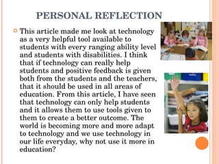 PERSONAL REFLECTION  This article made me look at technology as a very helpful tool available to students with every ranging ability level and students with disabilities. I think that if technology can really help students and positive feedback is given both from the students and the teachers, that it should be used in all areas of education. From this article, I have seen that technology can only help students and it allows them to use tools given to them to create a better outcome. The world is becoming more and more adapt to technology and we use technology in our life everyday, why not use it more in education? 