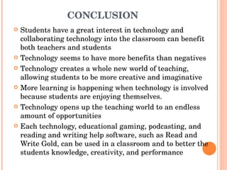 CONCLUSION  Students have a great interest in technology and collaborating technology into the classroom can benefit both teachers and students  Technology seems to have more benefits than negatives  Technology creates a whole new world of teaching, allowing students to be more creative and imaginative More learning is happening when technology is involved because students are enjoying themselves.  Technology opens up the teaching world to an endless amount of opportunities  Each technology, educational gaming, podcasting, and reading and writing help software, such as Read and Write Gold, can be used in a classroom and to better the students knowledge, creativity, and performance  