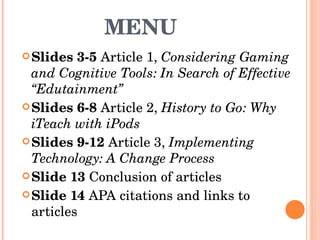 MENU  Slides 3-5  Article 1,  Considering Gaming and Cognitive Tools: In Search of Effective “Edutainment”  Slides 6-8  Article 2,  History to Go: Why iTeach with iPods Slides 9-12  Article 3,  Implementing Technology: A Change Process  Slide 13  Conclusion of articles Slide 14  APA citations and links to articles  