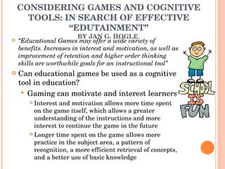 CONSIDERING GAMES AND COGNITIVE TOOLS: IN SEARCH OF EFFECTIVE “EDUTAINMENT” BY JAN G. HOGLE  “ Educational Games may offer a wide variety of benefits. Increases in interest and motivation, as well as improvement of retention and higher order thinking skills are worthwhile goals for an instructional tool” Can educational games be used as a cognitive tool in education?  Gaming can motivate and interest learners  Interest and motivation allows more time spent on the game itself, which allows a greater understanding of the instructions and more interest to continue the game in the future  Longer time spent on the game allows more practice in the subject area, a pattern of recognition, a more efficient retrieval of concepts, and a better use of basic knowledge  